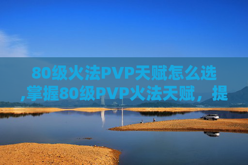 80级火法PVP天赋怎么选,掌握80级PVP火法天赋，提升战斗效率与胜算