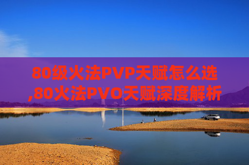 80级火法PVP天赋怎么选,80火法PVO天赋深度解析,提升战斗效率的秘诀 80级火法PVP天赋怎么选,80火法PVO天赋深度解析,提升战斗效率的秘诀