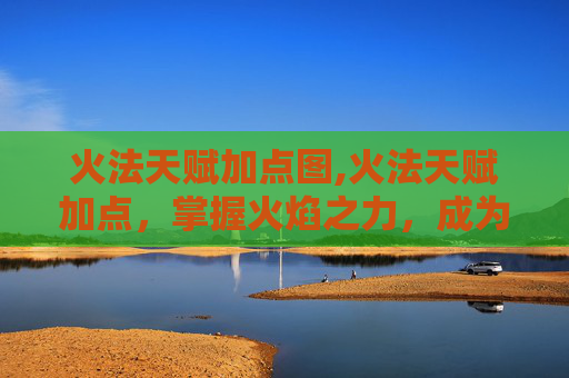 火法天赋加点图,火法天赋加点，掌握火焰之力，成为真正的火焰掌控者