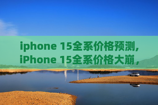iphone 15全系价格预测,iPhone 15全系价格大崩，无需抢购！