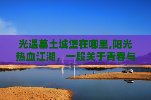 光遇墓土城堡在哪里,阳光热血江湖，一段关于青春与梦想的传奇
