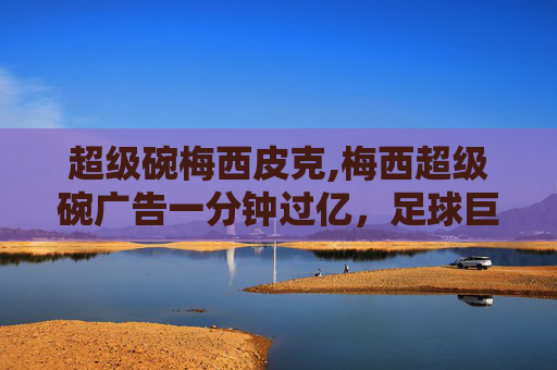超级碗梅西皮克,梅西超级碗广告一分钟过亿，足球巨星的营销奇迹