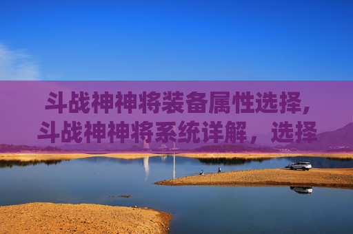 斗战神神将装备属性选择,斗战神神将系统详解，选择适合自己的系别