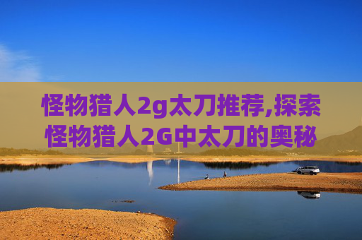 怪物猎人2g太刀推荐,探索怪物猎人2G中太刀的奥秘