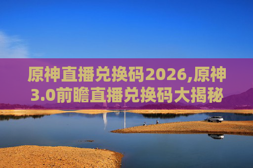 原神直播兑换码2026,原神3.0前瞻直播兑换码大揭秘! 原神直播兑换码2026,原神3.0前瞻直播兑换码大揭秘!
