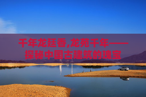 千年龙廷香,龙苑千年——探秘中国古建筑的瑰宝 千年龙廷香,龙苑千年——探秘中国古建筑的瑰宝