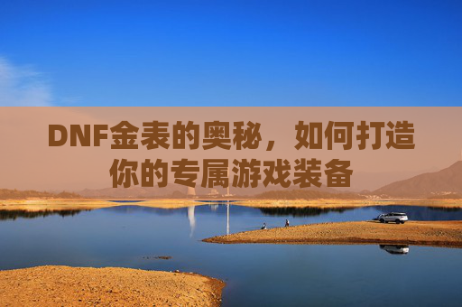 DNF金表的奥秘，如何打造你的专属游戏装备