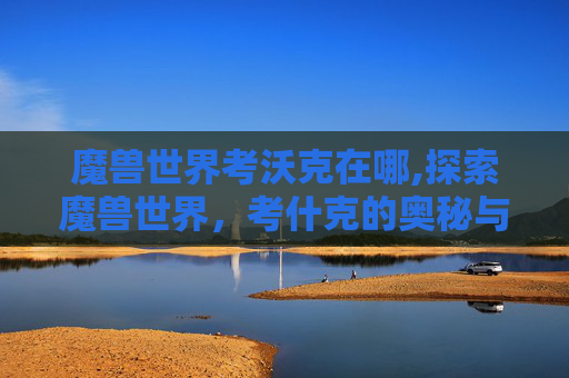 魔兽世界考沃克在哪,探索魔兽世界,考什克的奥秘与挑战 魔兽世界考沃克在哪,探索魔兽世界,考什克的奥秘与挑战