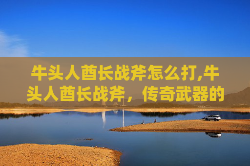 牛头人酋长战斧怎么打,牛头人酋长战斧,传奇武器的传说与现代价值 牛头人酋长战斧怎么打,牛头人酋长战斧,传奇武器的传说与现代价值