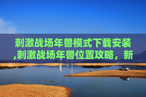 刺激战场年兽模式下载安装,刺激战场年兽位置攻略，新年特训，与年兽一起迎接胜利！