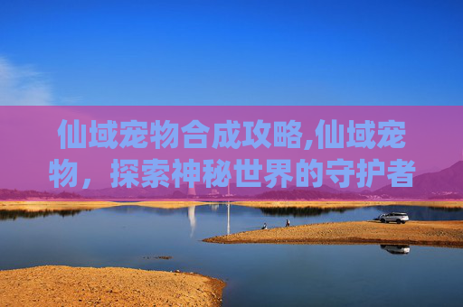 仙域宠物合成攻略,仙域宠物，探索神秘世界的守护者