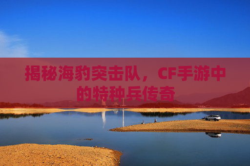 揭秘海豹突击队，CF手游中的特种兵传奇