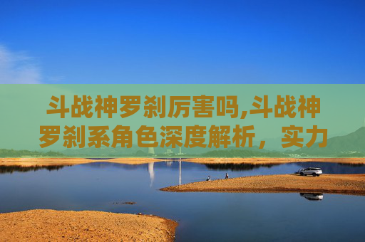 斗战神罗刹厉害吗,斗战神罗刹系角色深度解析，实力与策略的完美结合