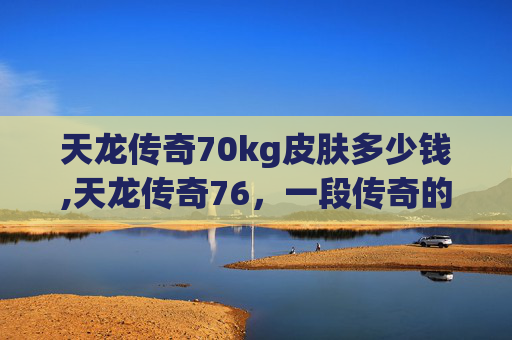 天龙传奇70kg皮肤多少钱,天龙传奇76,一段传奇的旅程 天龙传奇70kg皮肤多少钱,天龙传奇76,一段传奇的旅程
