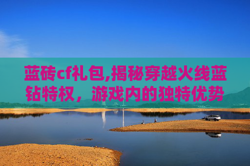 蓝砖cf礼包,揭秘穿越火线蓝钻特权，游戏内的独特优势与玩家体验