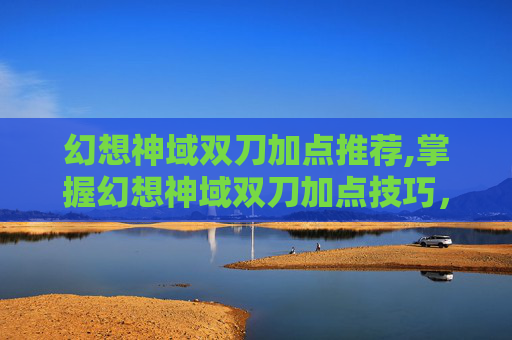 幻想神域双刀加点推荐,掌握幻想神域双刀加点技巧，让你在战斗中所向披靡