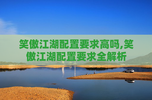 笑傲江湖配置要求高吗,笑傲江湖配置要求全解析