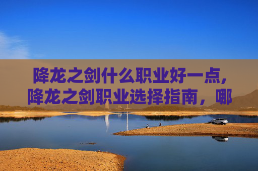 降龙之剑什么职业好一点,降龙之剑职业选择指南，哪个职业最适合你？
