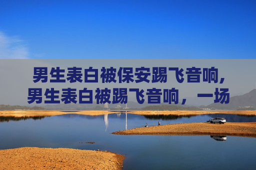 男生表白被保安踢飞音响,男生表白被踢飞音响,一场意外的浪漫告白