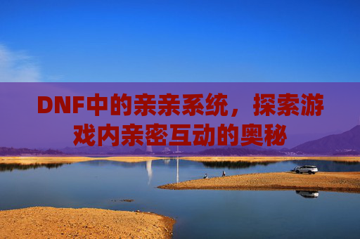 DNF中的亲亲系统，探索游戏内亲密互动的奥秘