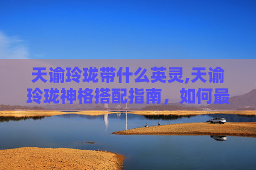 天谕玲珑带什么英灵,天谕玲珑神格搭配指南，如何最大化你的战斗力