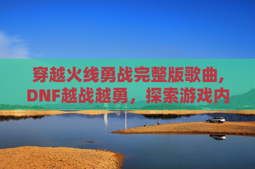 穿越火线勇战完整版歌曲,DNF越战越勇，探索游戏内策略与技巧