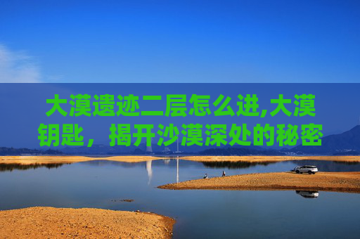 大漠遗迹二层怎么进,大漠钥匙，揭开沙漠深处的秘密
