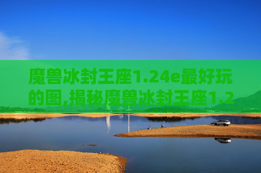 魔兽冰封王座1.24e最好玩的图,揭秘魔兽冰封王座1.24e版本，经典重现还是创新之作？