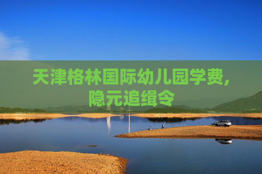 天津格林国际幼儿园学费,隐元追缉令