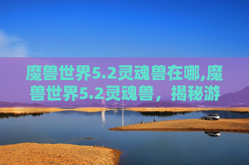 魔兽世界5.2灵魂兽在哪,魔兽世界5.2灵魂兽，揭秘游戏中的神秘生物