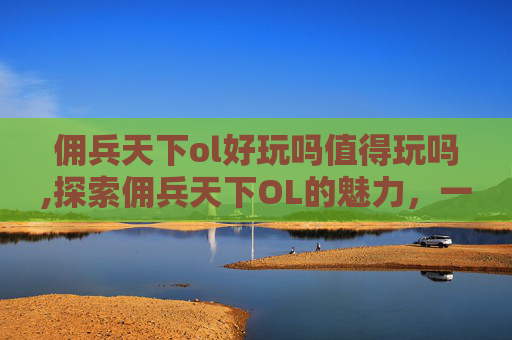 佣兵天下ol好玩吗值得玩吗,探索佣兵天下OL的魅力，一款引人入胜的角色扮演游戏