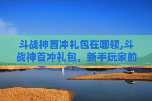 斗战神首冲礼包在哪领,斗战神首冲礼包，新手玩家的福音