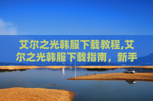 艾尔之光韩服下载教程,艾尔之光韩服下载指南，新手入门与进阶技巧