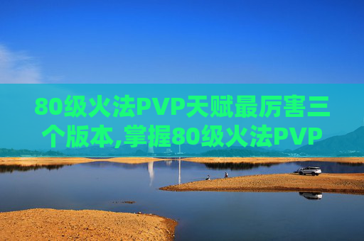 80级火法PVP天赋最厉害三个版本,掌握80级火法PVP天赋，提升战斗效率与胜算