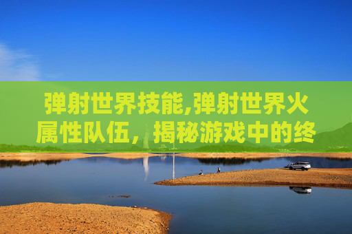 弹射世界技能,弹射世界火属性队伍,揭秘游戏中的终极力量 弹射世界技能,弹射世界火属性队伍,揭秘游戏中的终极力量