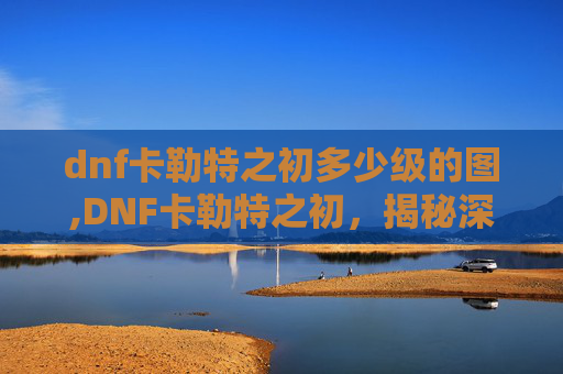 dnf卡勒特之初多少级的图,DNF卡勒特之初，揭秘深渊之门的奥秘