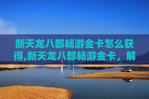 新天龙八部畅游金卡怎么获得,新天龙八部畅游金卡,解锁游戏新篇章,开启你的武侠之旅 新天龙八部畅游金卡怎么获得,新天龙八部畅游金卡,解锁游戏新篇章,开启你的武侠之旅
