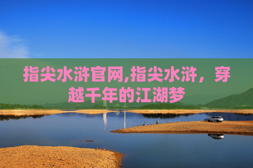 指尖水浒官网,指尖水浒，穿越千年的江湖梦