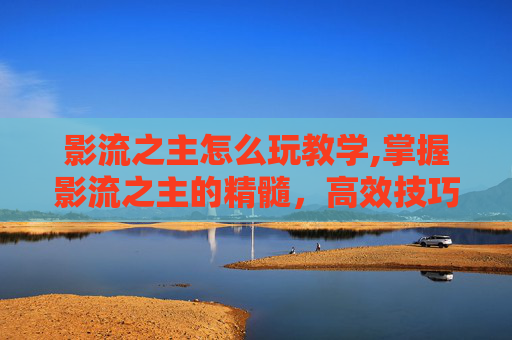 影流之主怎么玩教学,掌握影流之主的精髓，高效技巧与策略指南