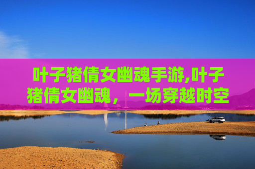 叶子猪倩女幽魂手游,叶子猪倩女幽魂，一场穿越时空的奇幻之旅