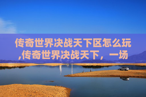 传奇世界决战天下区怎么玩,传奇世界决战天下，一场史诗般的战斗与荣耀