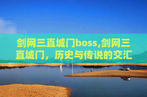 剑网三直城门boss,剑网三直城门,历史与传说的交汇点 剑网三直城门boss,剑网三直城门,历史与传说的交汇点