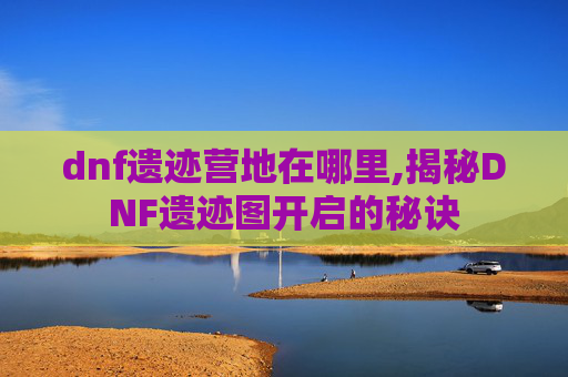 dnf遗迹营地在哪里,揭秘DNF遗迹图开启的秘诀 dnf遗迹营地在哪里,揭秘DNF遗迹图开启的秘诀