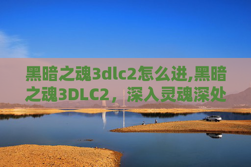 黑暗之魂3dlc2怎么进,黑暗之魂3DLC2，深入灵魂深处的试炼