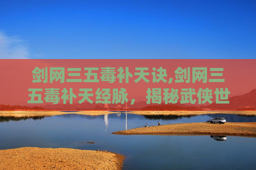 剑网三五毒补天诀,剑网三五毒补天经脉,揭秘武侠世界中的神秘力量