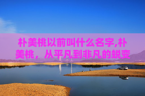 朴美桃以前叫什么名字,朴美桃,从平凡到非凡的蜕变之旅 朴美桃以前叫什么名字,朴美桃,从平凡到非凡的蜕变之旅