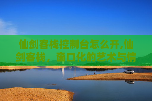 仙剑客栈控制台怎么开,仙剑客栈，窗口化的艺术与情怀