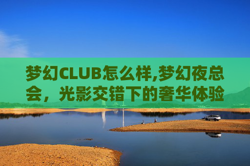 梦幻CLUB怎么样,梦幻夜总会,光影交错下的奢华体验 梦幻CLUB怎么样,梦幻夜总会,光影交错下的奢华体验