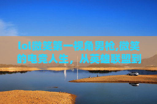 lol微笑第一视角男枪,微笑的电竞人生，从英雄联盟到电子竞技的传奇之路