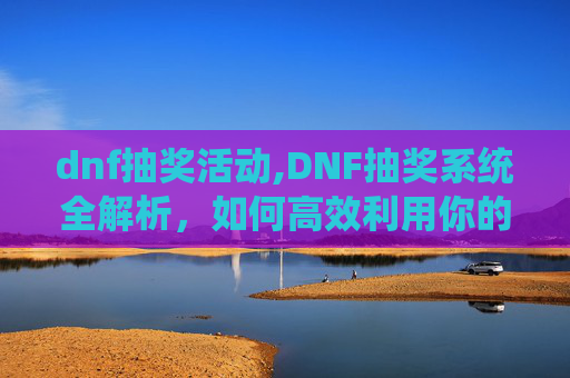 dnf抽奖活动,DNF抽奖系统全解析，如何高效利用你的游戏资源